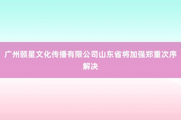 广州颐星文化传播有限公司山东省将加强郑重次序解决