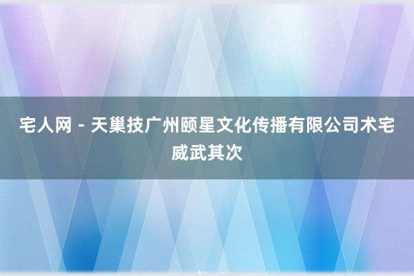 宅人网 - 天巢技广州颐星文化传播有限公司术宅威武其次