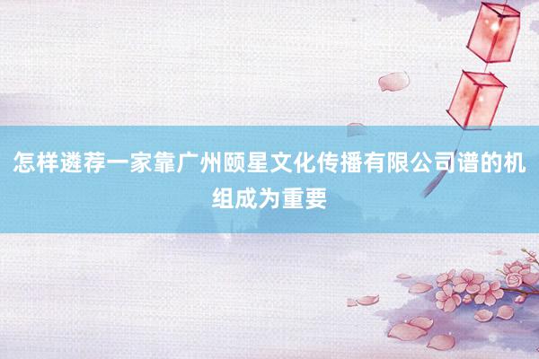 怎样遴荐一家靠广州颐星文化传播有限公司谱的机组成为重要