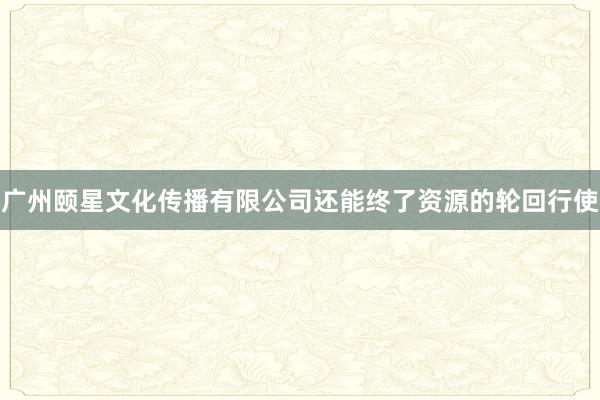 广州颐星文化传播有限公司还能终了资源的轮回行使